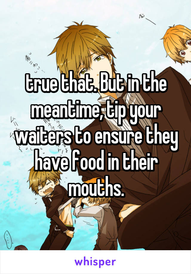 true that. But in the meantime, tip your waiters to ensure they have food in their mouths.