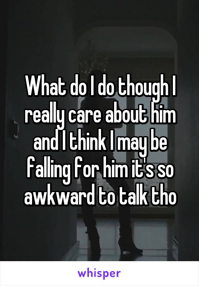 What do I do though I really care about him and I think I may be falling for him it's so awkward to talk tho