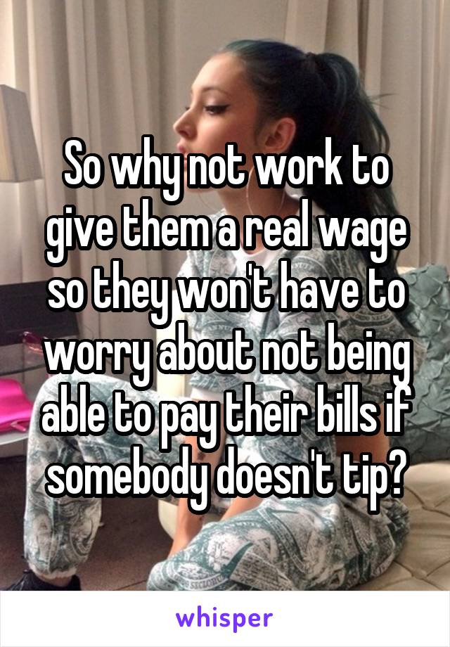 So why not work to give them a real wage so they won't have to worry about not being able to pay their bills if somebody doesn't tip?