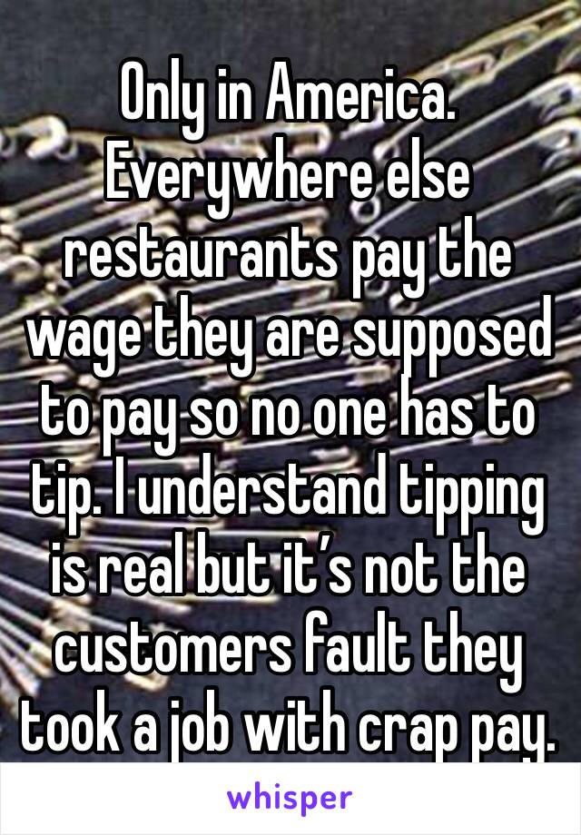 Only in America. Everywhere else restaurants pay the wage they are supposed to pay so no one has to tip. I understand tipping is real but it’s not the customers fault they  took a job with crap pay. 