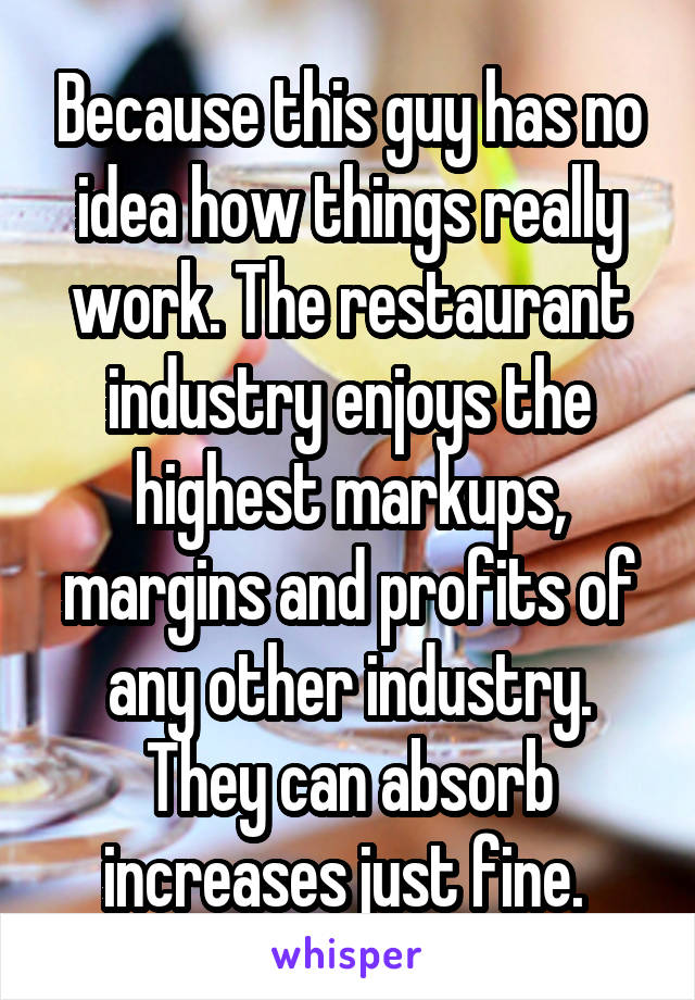 Because this guy has no idea how things really work. The restaurant industry enjoys the highest markups, margins and profits of any other industry. They can absorb increases just fine. 