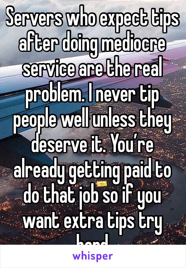 Servers who expect tips after doing mediocre service are the real problem. I never tip people well unless they deserve it. You’re already getting paid to do that job so if you want extra tips try hard