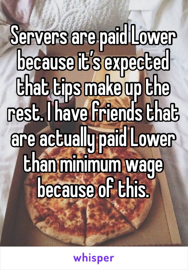 Servers are paid Lower because it’s expected that tips make up the rest. I have friends that are actually paid Lower than minimum wage because of this.