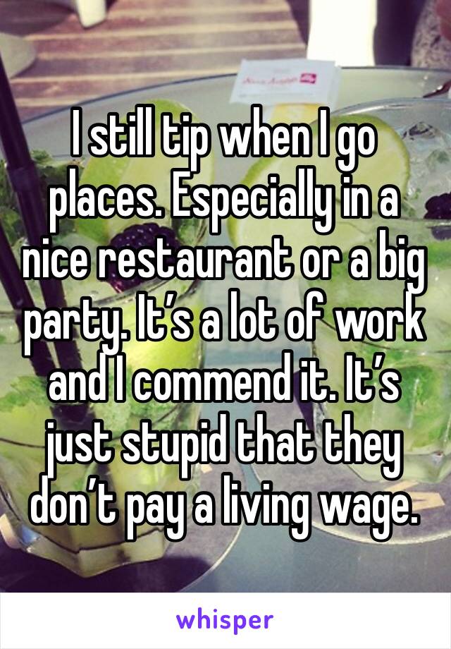 I still tip when I go places. Especially in a nice restaurant or a big party. It’s a lot of work and I commend it. It’s just stupid that they don’t pay a living wage. 