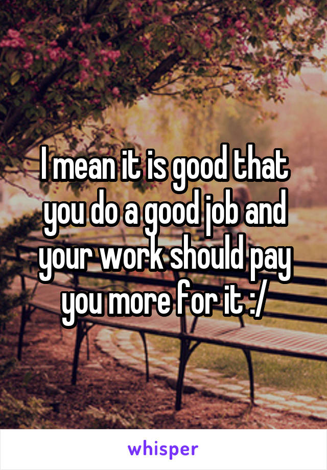 I mean it is good that you do a good job and your work should pay you more for it :/