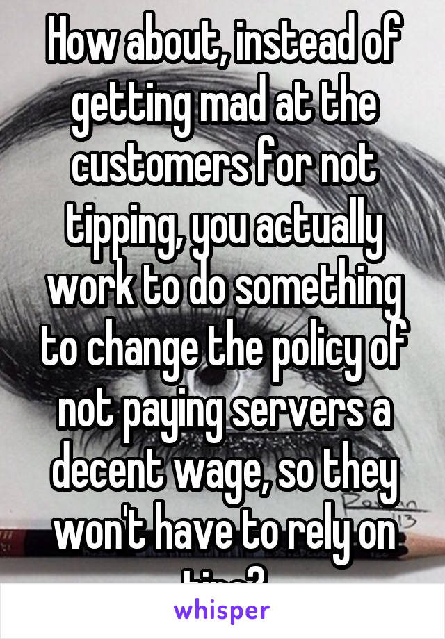 How about, instead of getting mad at the customers for not tipping, you actually work to do something to change the policy of not paying servers a decent wage, so they won't have to rely on tips?