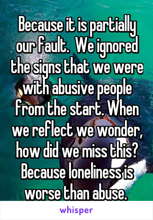 Because it is partially our fault.  We ignored the signs that we were with abusive people from the start. When we reflect we wonder, how did we miss this? Because loneliness is worse than abuse. 