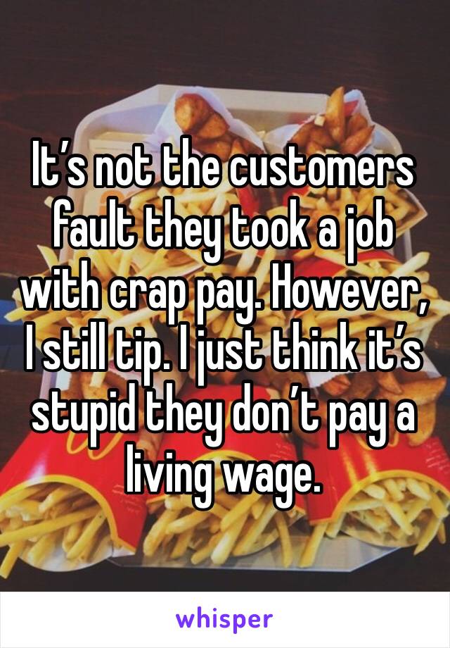 It’s not the customers fault they took a job with crap pay. However, I still tip. I just think it’s stupid they don’t pay a living wage. 