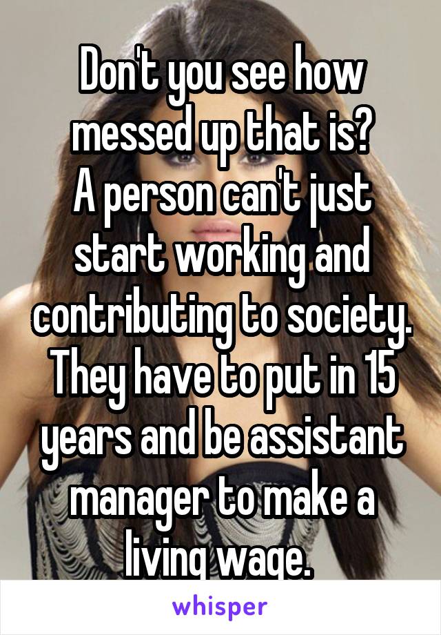 Don't you see how messed up that is?
A person can't just start working and contributing to society. They have to put in 15 years and be assistant manager to make a living wage. 