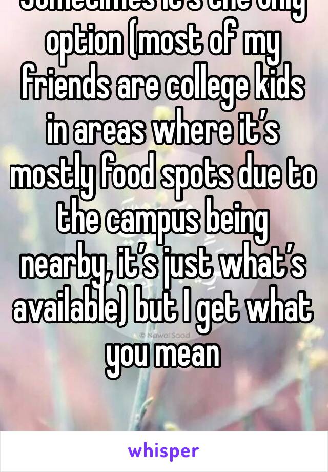 Sometimes it’s the only option (most of my friends are college kids in areas where it’s mostly food spots due to the campus being nearby, it’s just what’s available) but I get what you mean