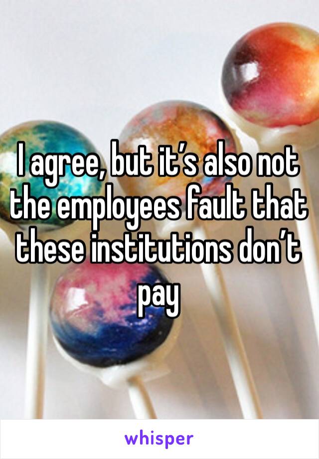 I agree, but it’s also not the employees fault that these institutions don’t pay