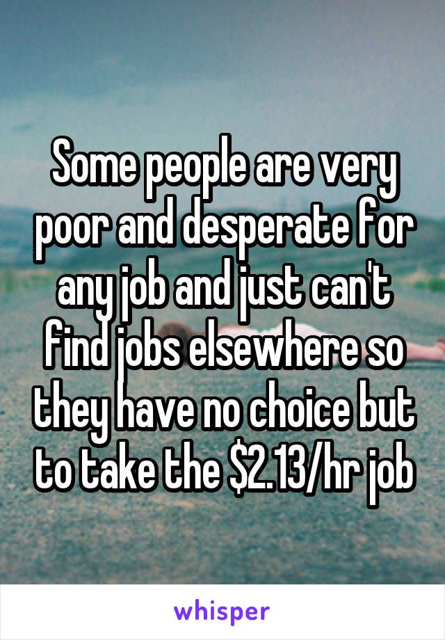 Some people are very poor and desperate for any job and just can't find jobs elsewhere so they have no choice but to take the $2.13/hr job