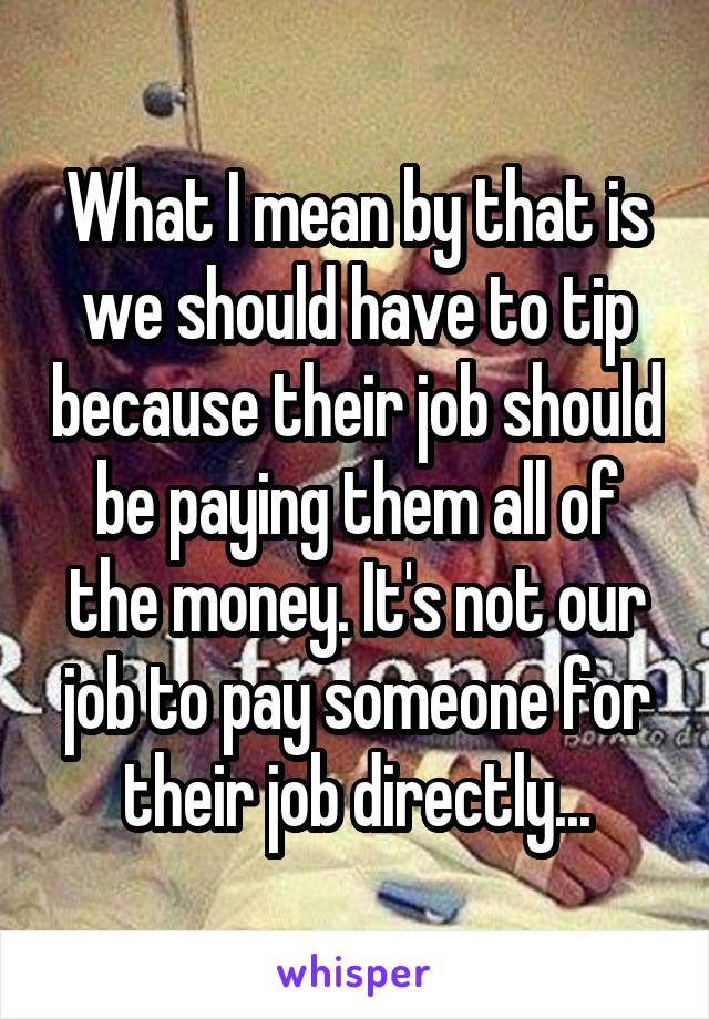 What I mean by that is we should have to tip because their job should be paying them all of the money. It's not our job to pay someone for their job directly...