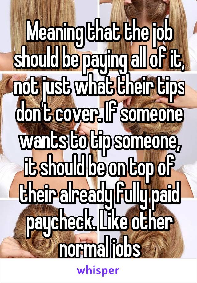 Meaning that the job should be paying all of it, not just what their tips don't cover. If someone wants to tip someone, it should be on top of their already fully paid paycheck. Like other normal jobs