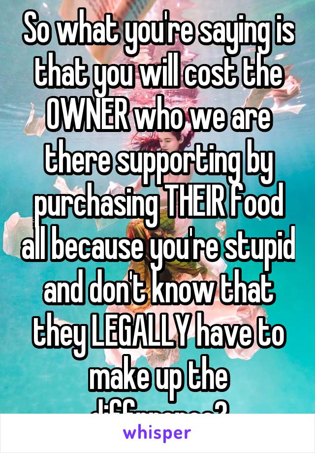 So what you're saying is that you will cost the OWNER who we are there supporting by purchasing THEIR food all because you're stupid and don't know that they LEGALLY have to make up the diffrrence?