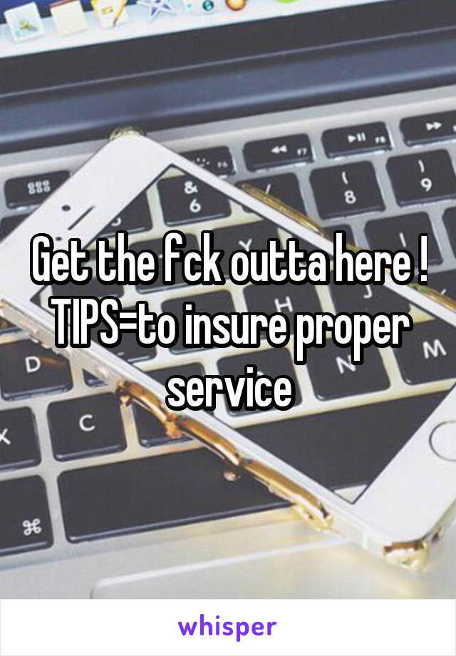 Get the fck outta here ! TIPS=to insure proper service