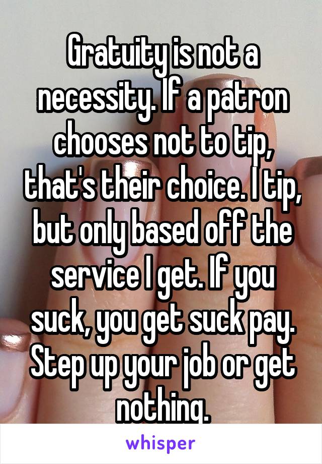 Gratuity is not a necessity. If a patron chooses not to tip, that's their choice. I tip, but only based off the service I get. If you suck, you get suck pay. Step up your job or get nothing.