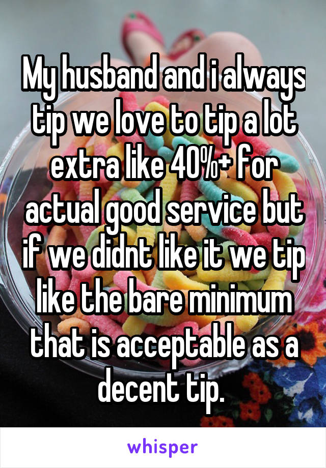 My husband and i always tip we love to tip a lot extra like 40%+ for actual good service but if we didnt like it we tip like the bare minimum that is acceptable as a decent tip. 