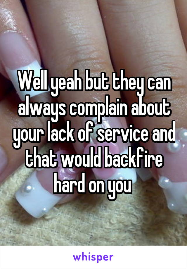 Well yeah but they can always complain about your lack of service and that would backfire hard on you 