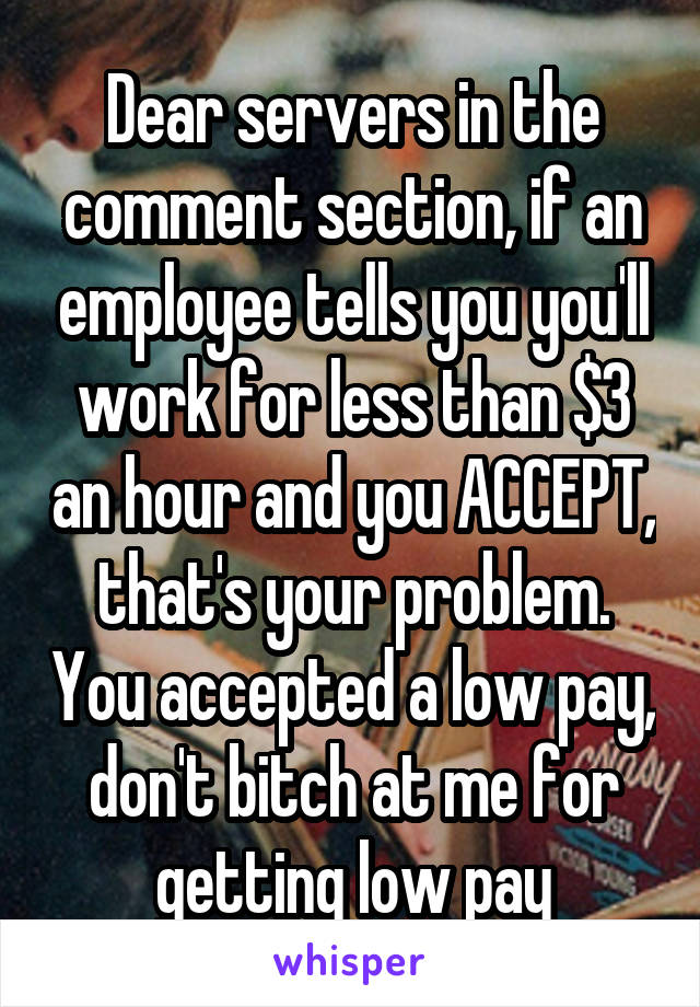 Dear servers in the comment section, if an employee tells you you'll work for less than $3 an hour and you ACCEPT, that's your problem. You accepted a low pay, don't bitch at me for getting low pay