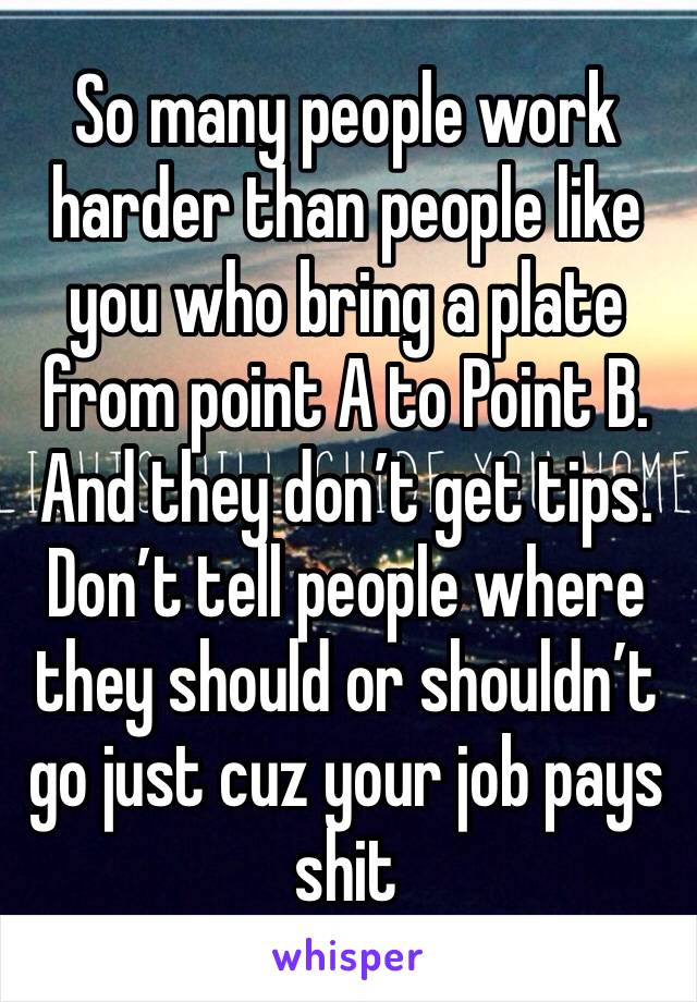 So many people work harder than people like you who bring a plate from point A to Point B. And they don’t get tips. Don’t tell people where they should or shouldn’t go just cuz your job pays shit