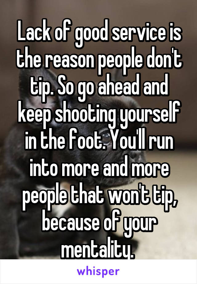 Lack of good service is the reason people don't tip. So go ahead and keep shooting yourself in the foot. You'll run into more and more people that won't tip, because of your mentality. 