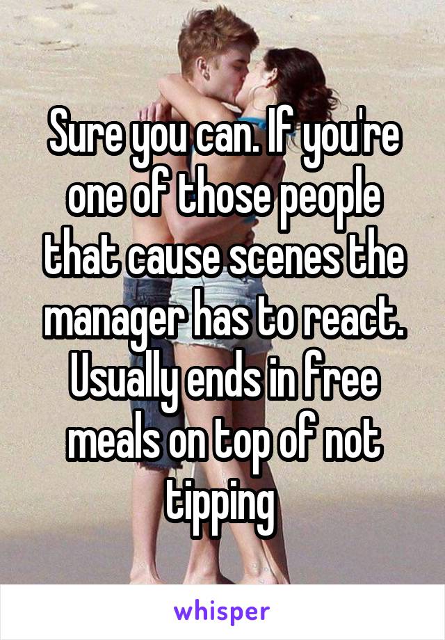 Sure you can. If you're one of those people that cause scenes the manager has to react. Usually ends in free meals on top of not tipping 