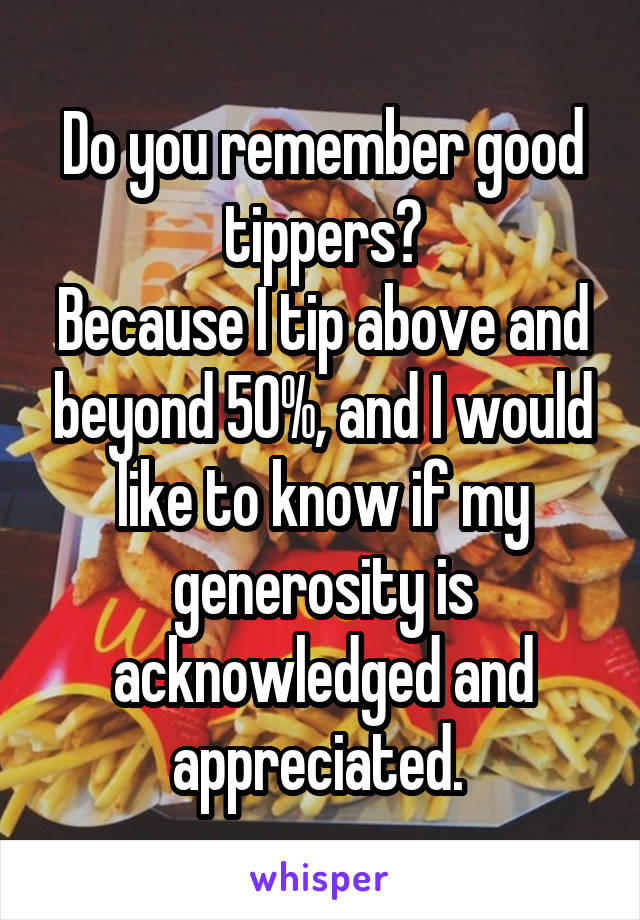 Do you remember good tippers?
Because I tip above and beyond 50%, and I would like to know if my generosity is acknowledged and appreciated. 