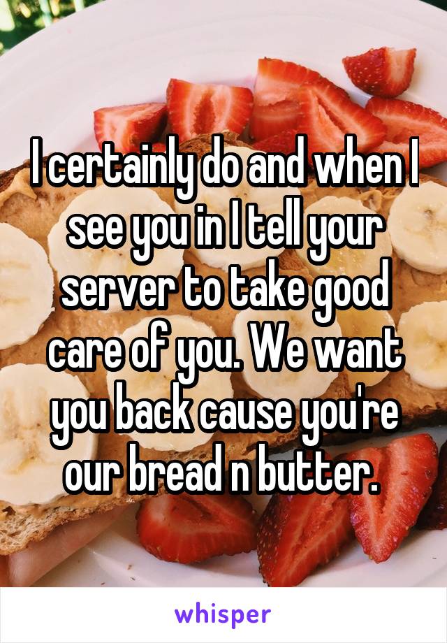 I certainly do and when I see you in I tell your server to take good care of you. We want you back cause you're our bread n butter. 