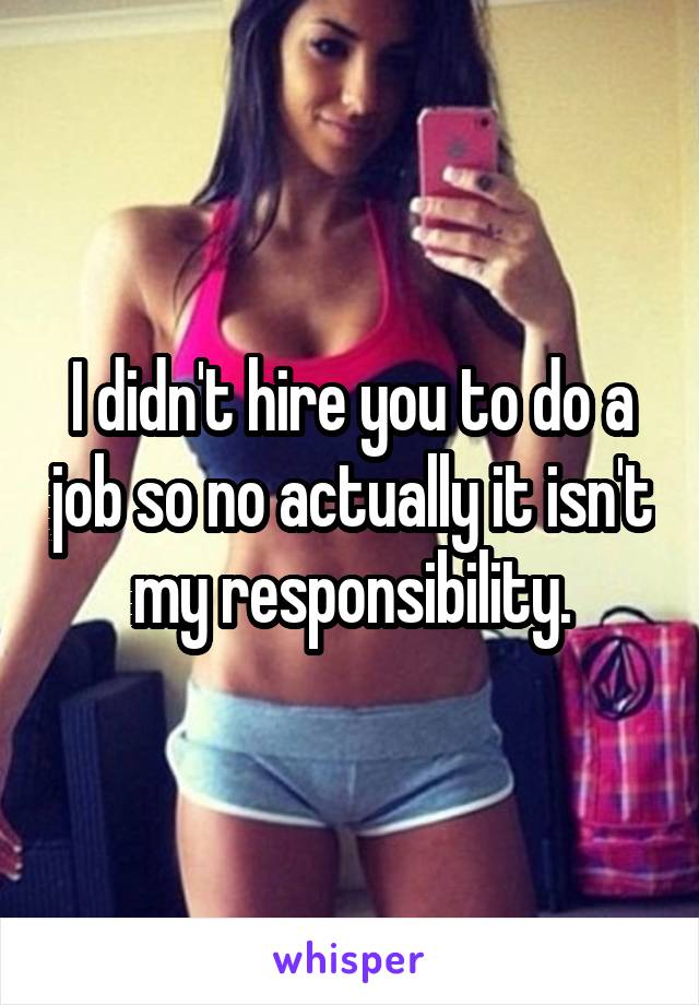 I didn't hire you to do a job so no actually it isn't my responsibility.