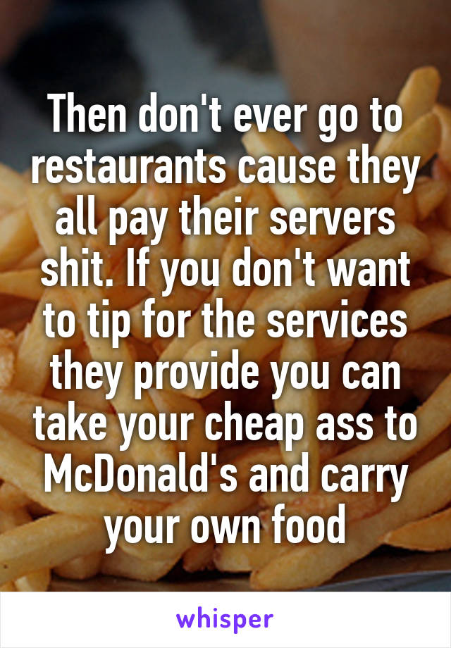 Then don't ever go to restaurants cause they all pay their servers shit. If you don't want to tip for the services they provide you can take your cheap ass to McDonald's and carry your own food