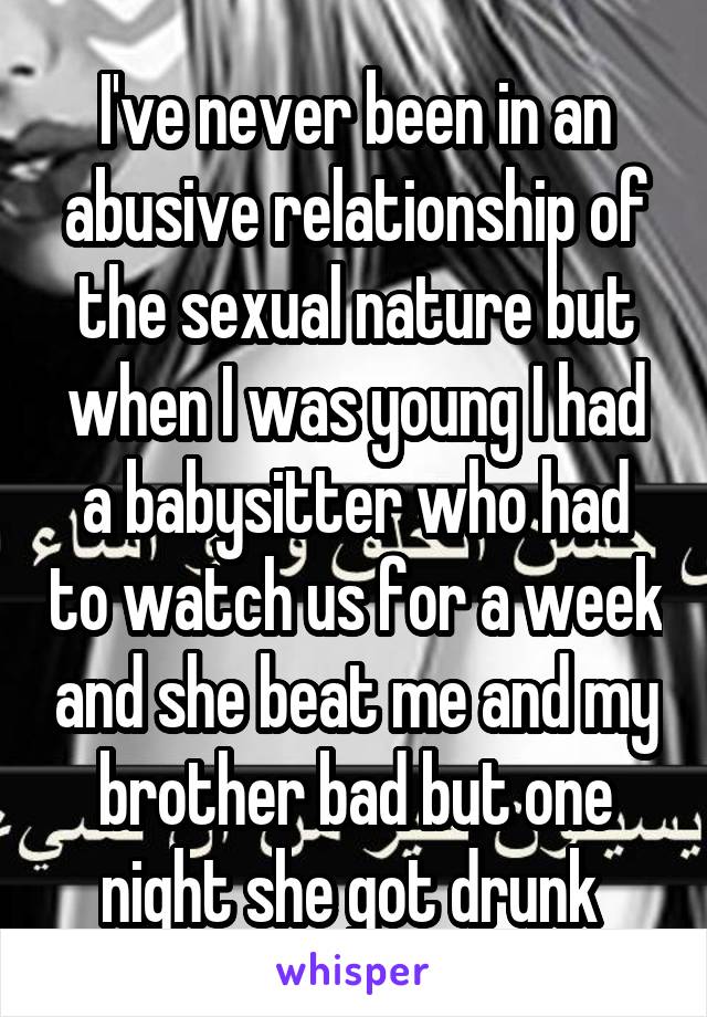 I've never been in an abusive relationship of the sexual nature but when I was young I had a babysitter who had to watch us for a week and she beat me and my brother bad but one night she got drunk 