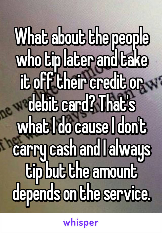 What about the people who tip later and take it off their credit or debit card? That's what I do cause I don't carry cash and I always tip but the amount depends on the service.