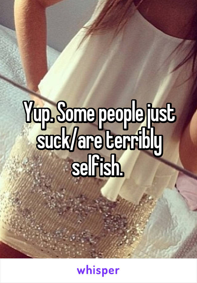 Yup. Some people just suck/are terribly selfish. 