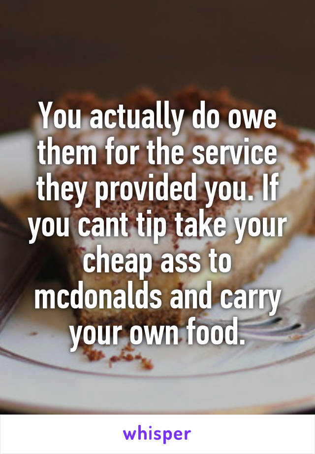 You actually do owe them for the service they provided you. If you cant tip take your cheap ass to mcdonalds and carry your own food.