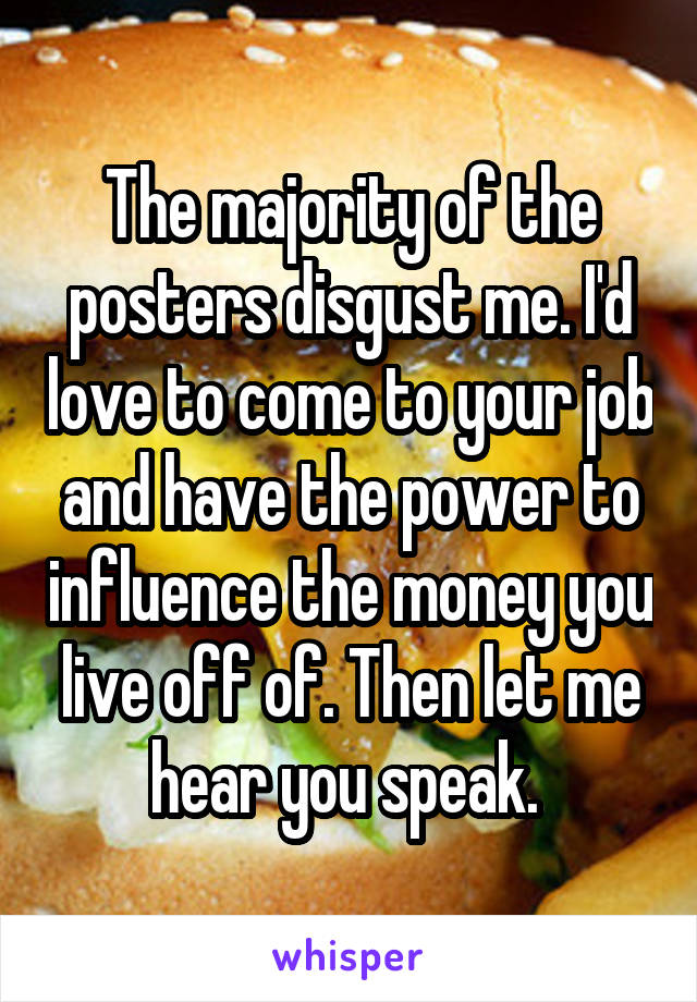 The majority of the posters disgust me. I'd love to come to your job and have the power to influence the money you live off of. Then let me hear you speak. 