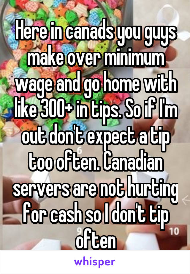 Here in canads you guys make over minimum wage and go home with like 300+ in tips. So if I'm out don't expect a tip too often. Canadian servers are not hurting for cash so I don't tip often