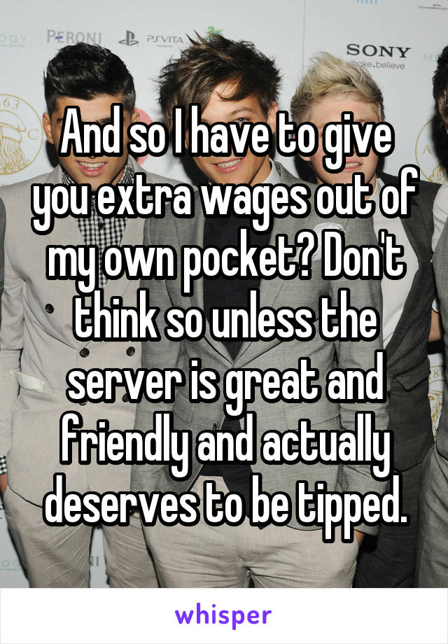 And so I have to give you extra wages out of my own pocket? Don't think so unless the server is great and friendly and actually deserves to be tipped.