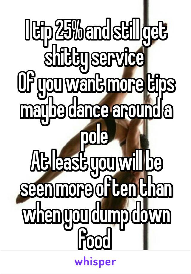 I tip 25% and still get shitty service 
Of you want more tips maybe dance around a pole 
At least you will be seen more often than when you dump down food 