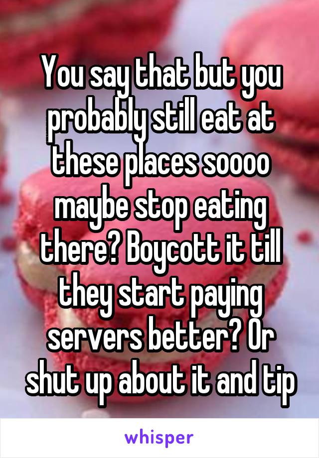 You say that but you probably still eat at these places soooo maybe stop eating there? Boycott it till they start paying servers better? Or shut up about it and tip