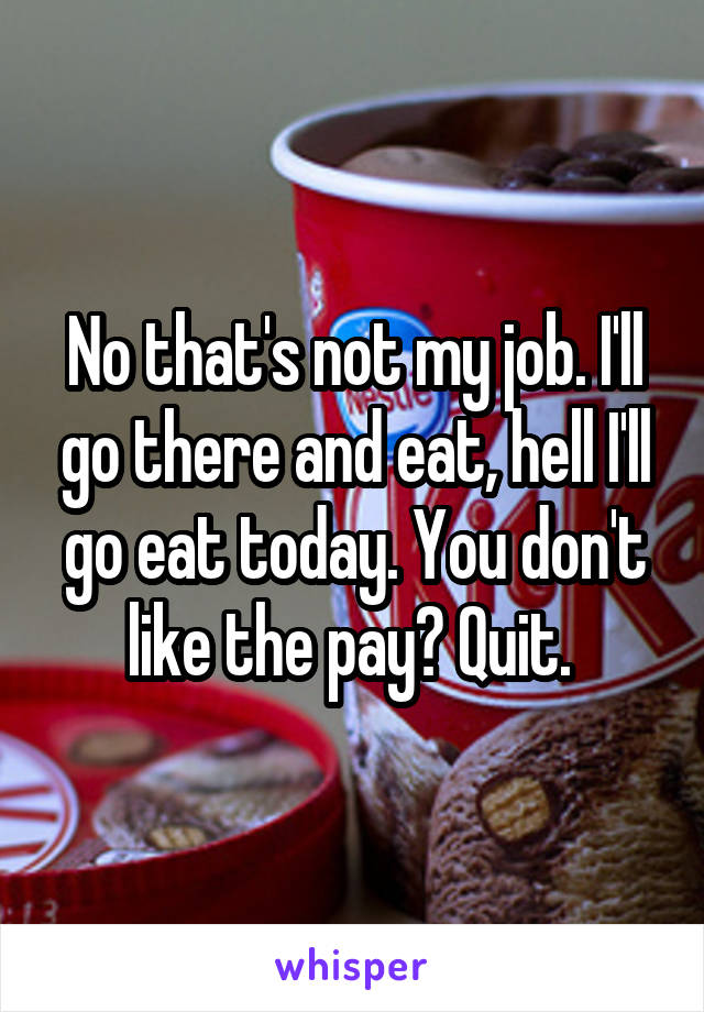 No that's not my job. I'll go there and eat, hell I'll go eat today. You don't like the pay? Quit. 