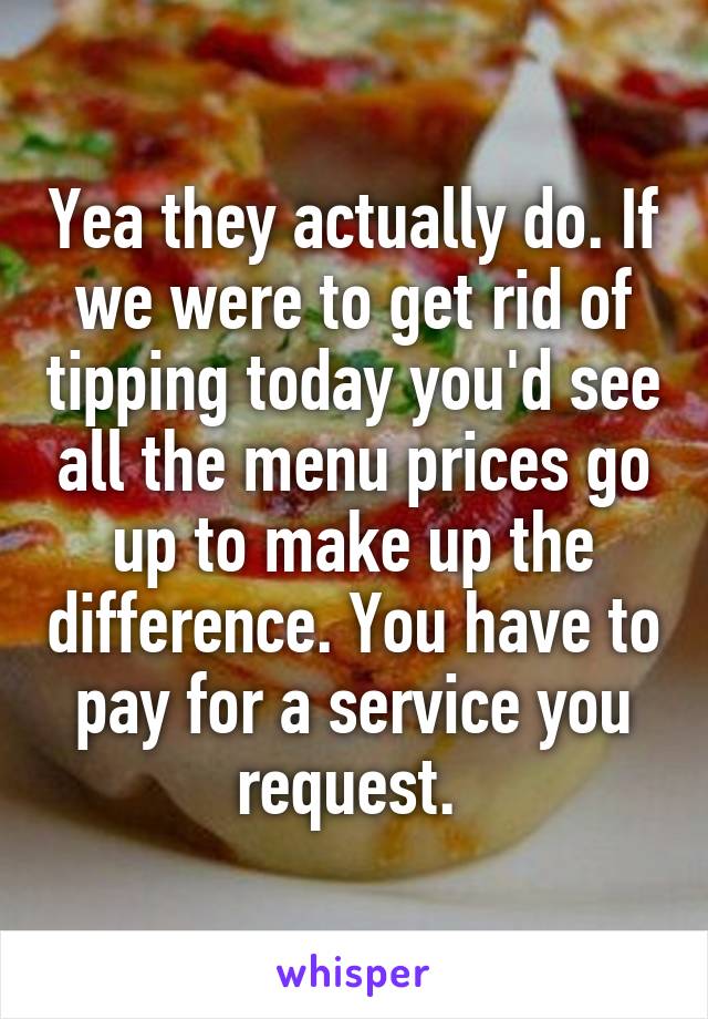 Yea they actually do. If we were to get rid of tipping today you'd see all the menu prices go up to make up the difference. You have to pay for a service you request. 