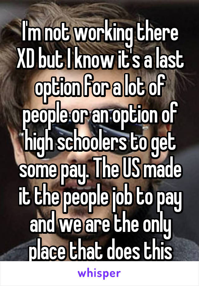 I'm not working there XD but I know it's a last option for a lot of people or an option of high schoolers to get some pay. The US made it the people job to pay and we are the only place that does this