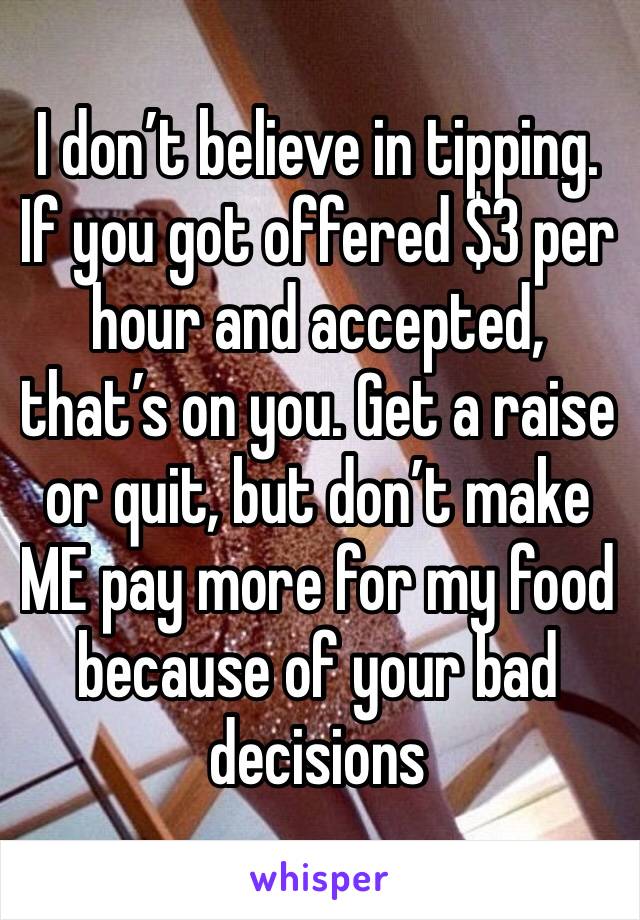 I don’t believe in tipping. If you got offered $3 per hour and accepted, that’s on you. Get a raise or quit, but don’t make ME pay more for my food because of your bad decisions 