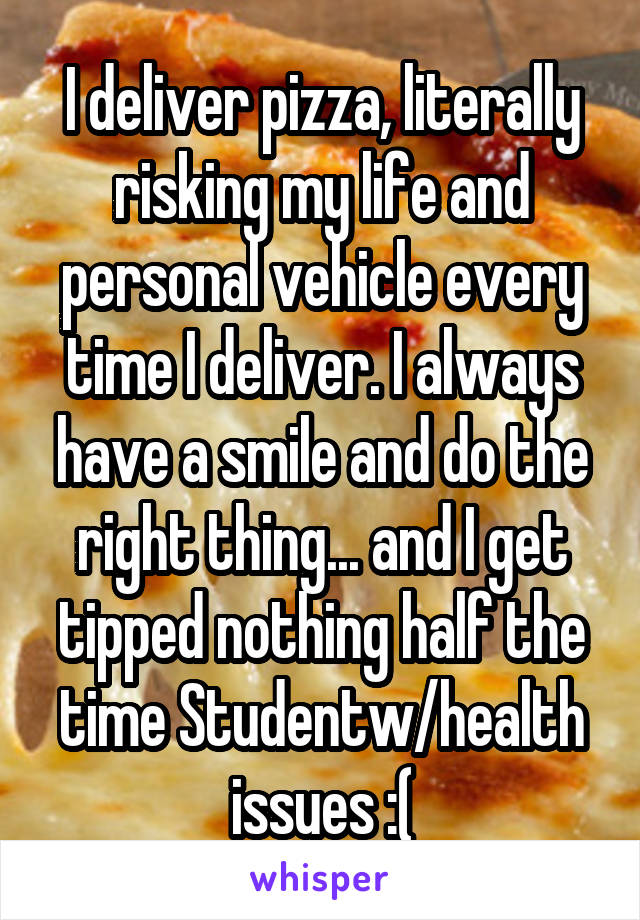 I deliver pizza, literally risking my life and personal vehicle every time I deliver. I always have a smile and do the right thing... and I get tipped nothing half the time Studentw/health issues :(