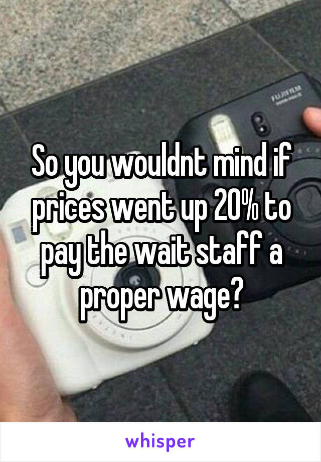 So you wouldnt mind if prices went up 20% to pay the wait staff a proper wage?