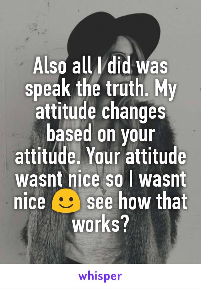 Also all I did was speak the truth. My attitude changes based on your attitude. Your attitude wasnt nice so I wasnt nice ☺ see how that works?