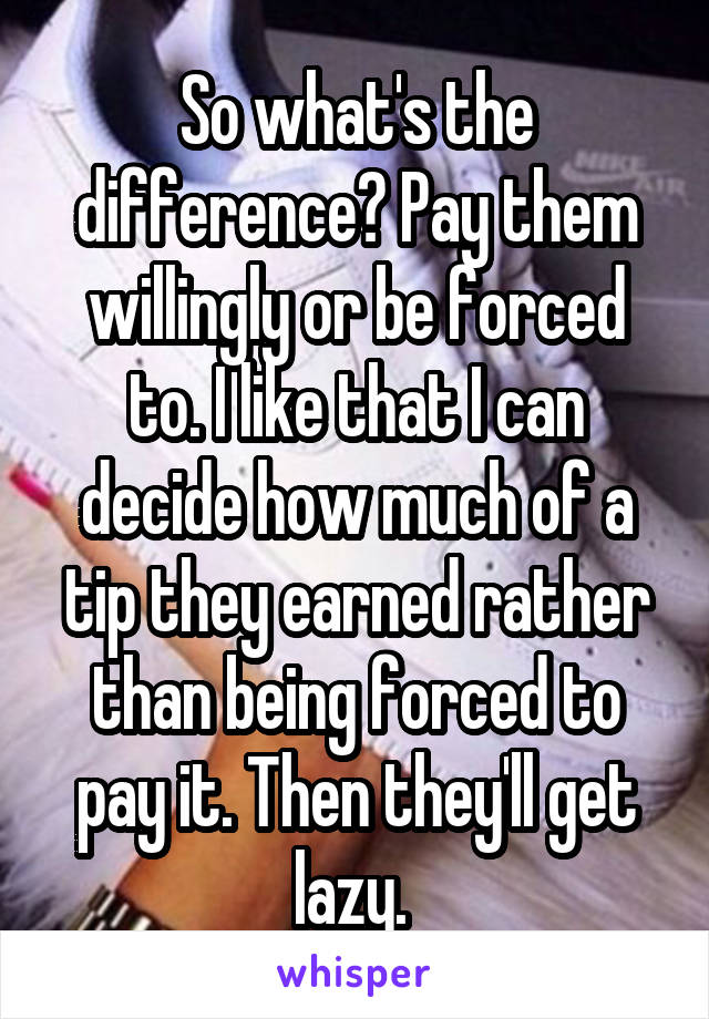 So what's the difference? Pay them willingly or be forced to. I like that I can decide how much of a tip they earned rather than being forced to pay it. Then they'll get lazy. 