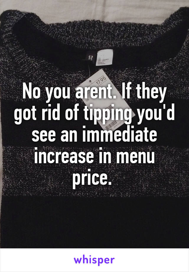 No you arent. If they got rid of tipping you'd see an immediate increase in menu price. 