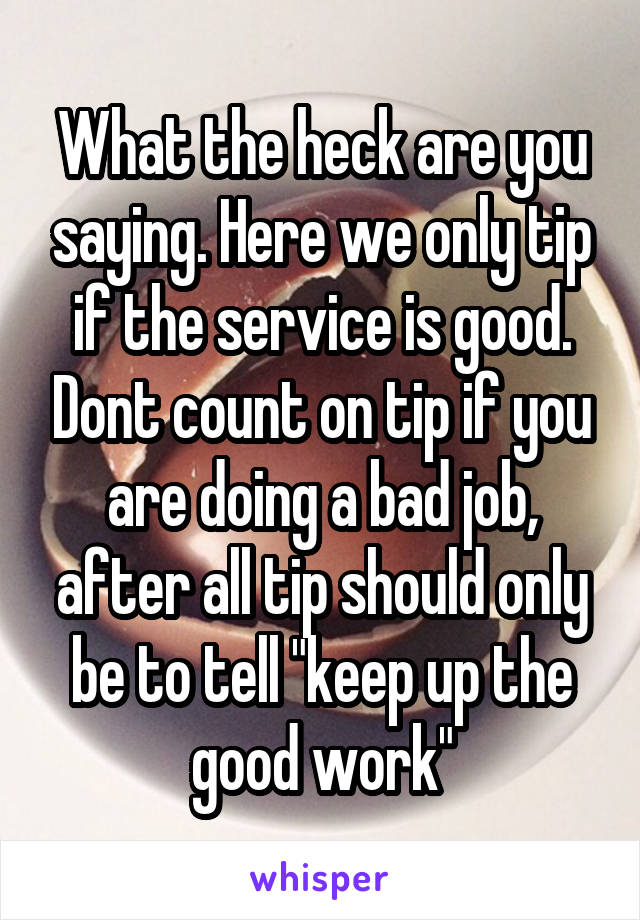 What the heck are you saying. Here we only tip if the service is good. Dont count on tip if you are doing a bad job, after all tip should only be to tell "keep up the good work"